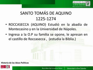 Historia de las ideas Políticas
SANTO TOMÁS DE AQUINO
1225-1274
• ROCCASECCA (AQUINO) Estudió en la abadía de
Montecasino y en la Universidad de Nápoles.
• Ingresa a la O.P su familia se opone, le apresan en
el castillo de Roccasecca , (estudia la Biblia.)
3
 