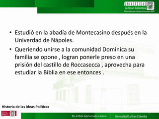 Historia de las ideas Políticas
• Estudió en la abadía de Montecasino después en la
Univerdad de Nápoles.
• Queriendo unirse a la comunidad Dominica su
familia se opone , logran ponerle preso en una
prisión del castillo de Roccasecca , aprovecha para
estudiar la Biblia en ese entonces .
4
 