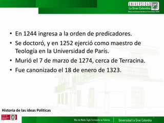 Historia de las ideas Políticas
• En 1244 ingresa a la orden de predicadores.
• Se doctoró, y en 1252 ejerció como maestro de
Teología en la Universidad de París.
• Murió el 7 de marzo de 1274, cerca de Terracina.
• Fue canonizado el 18 de enero de 1323.
5
 