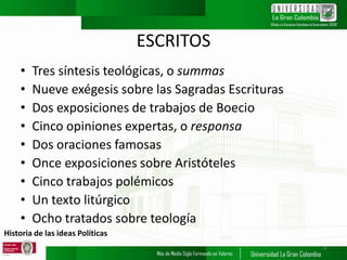 Historia de las ideas Políticas
ESCRITOS
• Tres síntesis teológicas, o summas
• Nueve exégesis sobre las Sagradas Escrituras
• Dos exposiciones de trabajos de Boecio
• Cinco opiniones expertas, o responsa
• Dos oraciones famosas
• Once exposiciones sobre Aristóteles
• Cinco trabajos polémicos
• Un texto litúrgico
• Ocho tratados sobre teología
6
 