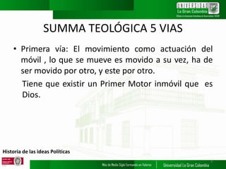 Historia de las ideas Políticas
SUMMA TEOLÓGICA 5 VIAS
• Primera vía: El movimiento como actuación del
móvil , lo que se mueve es movido a su vez, ha de
ser movido por otro, y este por otro.
Tiene que existir un Primer Motor inmóvil que es
Dios.
9
 