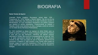 BIOGRAFIA
Santo Tomás de Aquino
(Llamado Doctor Angélico; Roccaseca, actual Italia, 1224 -
Fossanuova, id., 1274) Teólogo y filósofo italiano. Hijo de una de las
familias aristócratas más influyentes de la Italia meridional, estudió en
Montecassino, en cuyo monasterio benedictino sus padres quisieron
que siguiera la carrera eclesiástica. Posteriormente se trasladó a
Nápoles, donde cursó estudios de artes y teología y entró en contacto
con la Orden de los Hermanos Predicadores.
En 1243 manifestó su deseo de ingresar en dicha Orden, pero su
familia se opuso, e incluso su madre consiguió el permiso de Federico
II para que sus dos hermanos, miembros del ejército imperial,
detuvieran a Tomás. Ello ocurrió en Acquapendente en mayo de 1244,
y el santo permaneció retenido en el castillo de Santo Giovanni
durante un año. Tras una queja de Juan el Teutónico, general de los
dominicos, a Federico II, éste accedió a que Tomás fuera puesto en
libertad. Luego se le permitió trasladarse a París, donde permaneció
desde 1245 hasta 1256, fecha en que obtuvo el título de maestro en
teología.
 