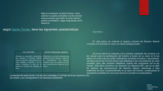 MAPA
CONCEPTUA
LWWQ
Bajo la concepción de Santo Tomas , la ley
positiva no puede contradecir a la ley natural,
estos principios que están en la ley natural (
justicia conmutativa , legal, etc)principio de la
buena fe.
SAN AGUSTIN SANTO TOMAS DE AQUINO
Reclama la concepción racionalista
que entiende el Derecho Natural
como un derecho cognoscible por la
razón humana, vinculado a la ley
eterna. Considera la idea de la
justicia en términos de mandato de
Dios.
Reformula la división tripartita que
estableciera San Agustín, a partir de
la consideración del universo
cristiano como una creación de Dios
que lo gobierna por medio de la ley
eterna.
Edad Media
En esta época se entiende el aspecto racional del Derecho Natural
vinculado a la divinidad; la razón se orienta teológicamente:
Así la ley eterna se presenta como principio ordenador del universo y la
ley natural como la participación del hombre a través de su razón en la ley
eterna. En la ley natural pueden distinguirse principios primarios y secundarios;
mientras que la ley humana tendrá que adaptarse a las circunstancias de cada
sociedad, pero sólo resultará obligatoria cuando sea congruente con la ley
natural. Esta tesis encuentra una oposición en Vázquez (S/F), que en su afán
de objetivar las prescripciones del Derecho Natural, desvincula a éste
totalmente de Dios, fundamentándolo en la razón del hombre, constituyendo el
precedente inmediato de una nueva forma de concebir el iusnaturalismo.
concepción de santo tomas “una ley que contradiga un principio de la ley natural es una
ley injusta” y por consiguiente no es necesaria obedecerla.
según Santo Tomás, tiene las siguientes características:
 