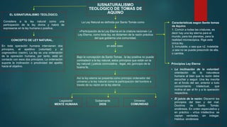IUSNATURALISMO
TEOLOGICO DE TOMAS DE
AQUINO
CONCEPTO DE LEY NATURAL.
En toda operación humana intervienen dos
principios, el apetitivo (voluntad) y el
cognoscitivo (razón). La ley es una ordenación
de la operación humana, por tanto, está en
contacto con esos dos principios. La ordenación
supone la inclinación o proclividad del apetito
hacia el objetivo.
La Ley Natural es definida por Santo Tomás como
«Participación de la Ley Eterna en la criatura racional» La
Ley Eterna, como toda ley, es dictamen de la razón práctica
del que gobierna una comunidad.
Gobernante
DIOS
Universo
COMUNIDAD
en este caso
Legislador
MENTE HUMANA
• La inclinación de la voluntad:
orientación de la naturaleza
humana al bien que la razón debe
escuchar y seguir. Una ley inscrita
en el fondo del ser, anterior a todo
conocimiento intelectual, que
inclina el ser al fin y a la operación
respectiva.
Principios Ley Eterna
• El juicio de la razón: Discernir los
principios del bien y del mal.
Doctrina de Santo Tomás:
sindéresis. En orden especulativo y
en práctico - virtus intellectiva: se
captan verdades, sin indagar.
Habitus: sindéresis
EL IUSNATURALISMO TEOLÓGICO.
Considera a la ley natural como una
participación de la ley divina y habrá de
expresarse en la ley humana o positiva.
Bajo la concepción de Santo Tomas , la ley positiva no puede
contradecir a la ley natural, estos principios que están en la
ley natural ( justicia conmutativa , legal, etc.)principio de la
buena fe.
Así la ley eterna se presenta como principio ordenador del
universo y la ley natural como la participación del hombre a
través de su razón en la ley eterna
Características según Santo tomas
de Aquino
1. Común a todas las criaturas, es
decir hay una ley eterna para el
mundo, para los planetas, para la
realidad microscópica. Rige esta
única ley.
3. Inmutable, o sea que n2. Indeleble
,o sea no se puede prescindir de ella.
o cambia.
 