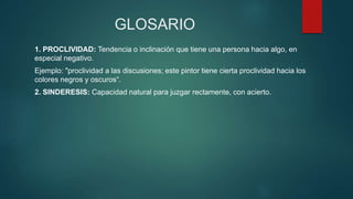 GLOSARIO
1. PROCLIVIDAD: Tendencia o inclinación que tiene una persona hacia algo, en
especial negativo.
Ejemplo: "proclividad a las discusiones; este pintor tiene cierta proclividad hacia los
colores negros y oscuros“.
2. SINDERESIS: Capacidad natural para juzgar rectamente, con acierto.
 