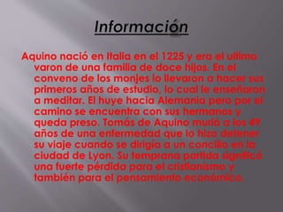 Aquino nació en Italia en el 1225 y era el ultimo
varon de una familia de doce hijos. En el
conveno de los monjes lo llevaron a hacer sus
primeros años de estudio, lo cual le enseñaron
a meditar. El huye hacia Alemania pero por el
camino se encuentra con sus hermanos y
queda preso. Tomás de Aquino murió a los 49
años de una enfermedad que lo hizo detener
su viaje cuando se dirigía a un concilio en la
ciudad de Lyon. Su temprana partida significó
una fuerte pérdida para el cristianismo y
también para el pensamiento económico.
 