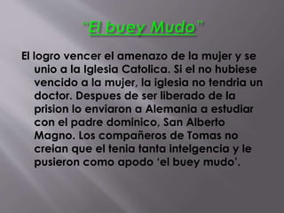 El logro vencer el amenazo de la mujer y se
unio a la Iglesia Catolica. Si el no hubiese
vencido a la mujer, la iglesia no tendria un
doctor. Despues de ser liberado de la
prision lo enviaron a Alemania a estudiar
con el padre dominico, San Alberto
Magno. Los compañeros de Tomas no
creian que el tenia tanta intelgencia y le
pusieron como apodo ‘el buey mudo’.
 