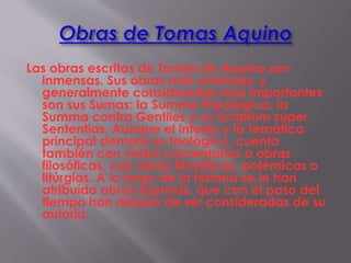 Las obras escritas de Tomás de Aquino son
inmensas. Sus obras más extensas, y
generalmente consideradas más importantes
son sus Sumas: la Summa Theologica, la
Summa contra Gentiles y su Scriptum super
Sententias. Aunque el interés y la temática
principal siempre es teológico, cuenta
también con varios comentarios a obras
filosóficas, con obras filosóficas, polémicas o
litúrgias. A lo largo de la historia se le han
atribuído obras espurias, que con el paso del
tiempo han dejado de ser consideradas de su
autoría.
 