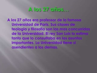 A los 27 años era professor de la famosa
Universidad de Paris. Sus clases de
teologia y filosofia son las mas concurridas
de la Universidad. El rey San Luis lo estima
tanto que lo consultaba en los asuntos
importantes. La Universidad tiene si
asendientes a los demas.
 