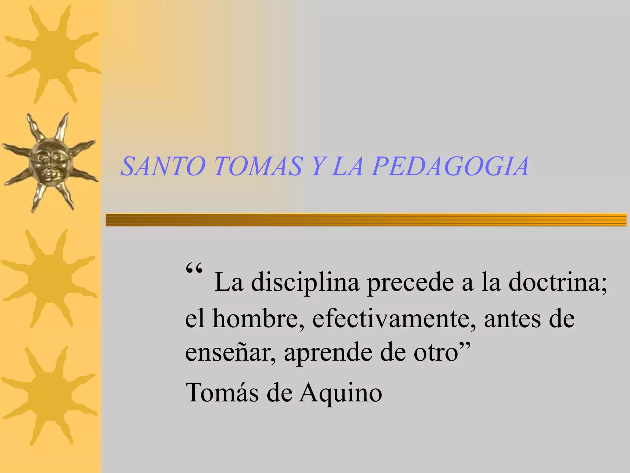 SANTO TOMAS Y LA PEDAGOGIA “ La disciplina precede a la doctrina; el hombre, efectivamente, antes de enseñar, aprende de otro” Tomás de Aquino