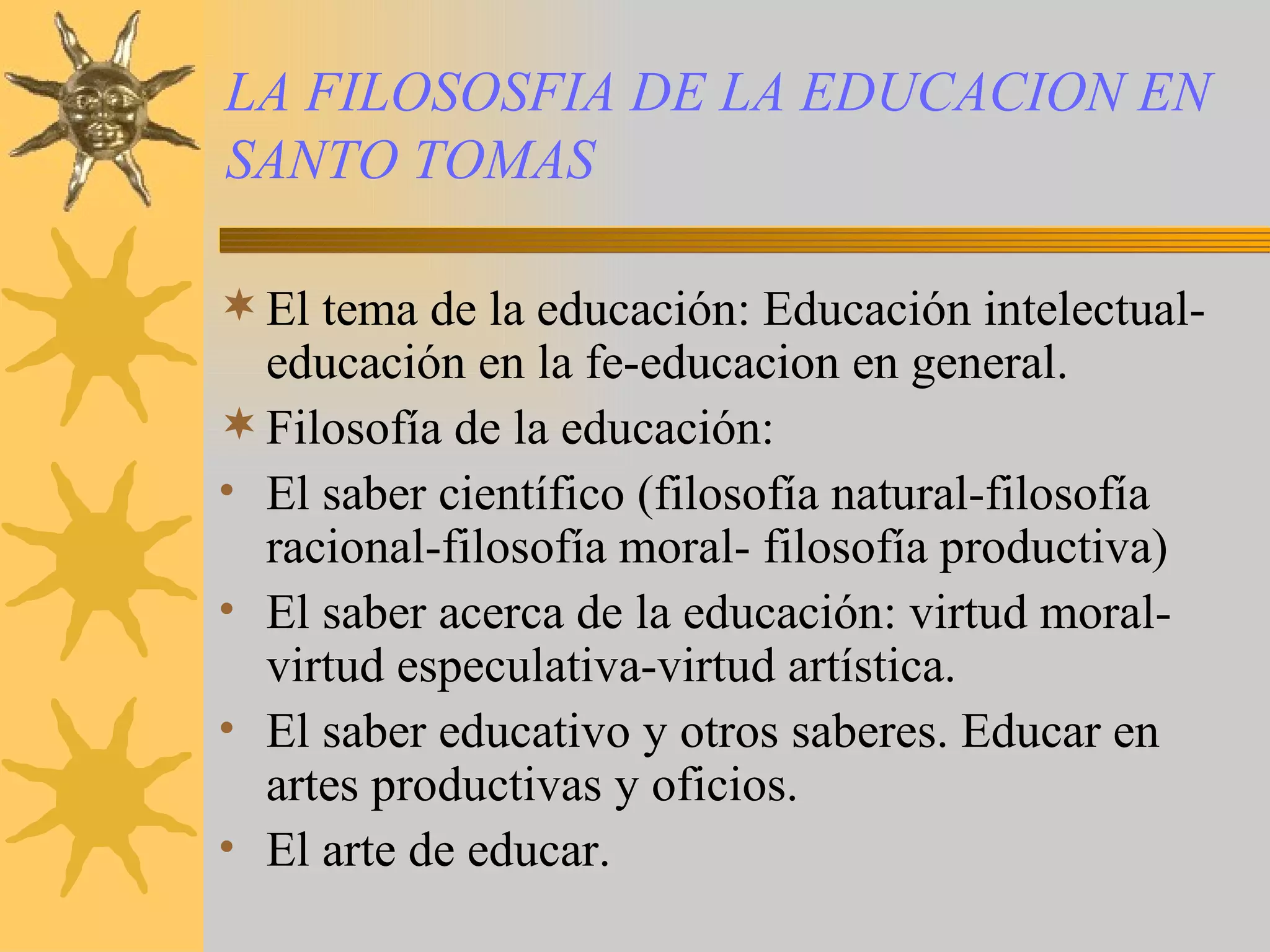 LA FILOSOSFIA DE LA EDUCACION EN SANTO TOMAS El tema de la educación: Educación intelectual-educación en la fe-educacion en general. Filosofía de la educación: El saber científico (filosofía natural-filosofía racional-filosofía moral- filosofía productiva) El saber acerca de la educación: virtud moral-virtud especulativa-virtud artística. El saber educativo y otros saberes. Educar en artes productivas y oficios. El arte de educar.