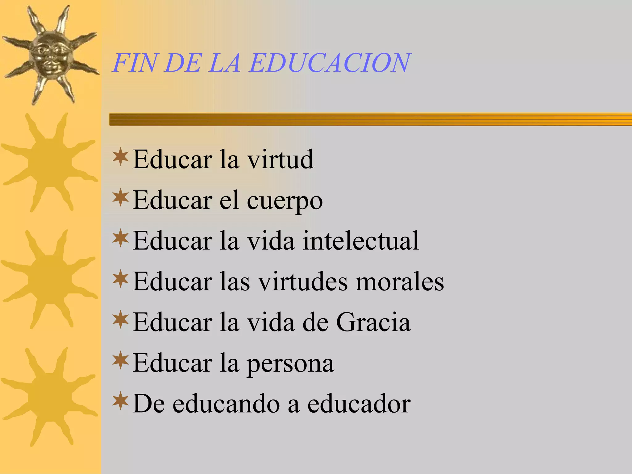 FIN DE LA EDUCACION Educar la virtud Educar el cuerpo Educar la vida intelectual Educar las virtudes morales Educar la vida de Gracia Educar la persona De educando a educador