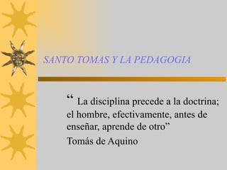 SANTO TOMAS Y LA PEDAGOGIA “  La disciplina precede a la doctrina; el hombre, efectivamente, antes de enseñar, aprende de otro” Tomás de Aquino 