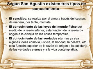Según San Agustín existen tres tipos de
conocimiento:
• El sensitivo: se realiza por el alma a través del cuerpo,
de manera, por tanto, mediata.
• El conocimiento de las leyes del mundo físico por
medio de la razón inferior; esta función de la razón da
origen a la ciencia de las cosas temporales.
• El conocimiento de las verdades eternas ya sea
algunas ideas como la justicia, la bondad, la belleza, etc.
esta función superior de la razón da origen a la sabiduría
de las verdades eternas y a la vida contemplativa.

 