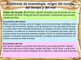 Problemas de cosmología: origen del mundo,
del tiempo y del mal
Origen del mundo: Al principio, Agustín pensaba que el mundo era una
emanación de Dios. Después de su conversión, comprende que ha sido
creado por Dios
El problema del tiempo
Platón concebía el tiempo como la imagen móvil de la eternidad. Aristóteles como
la medida del movimiento. Agustín como la duración de una naturaleza finita que
no puede existir toda contemporáneamente. El pasado y el futuro existen porque
el presente no puede ser un presente siempre: es un presente que pasa. Sólo en
nuestra mente se encuentran presente pasado y futuro: la memoria (presente del
pasado), la intuición (presente del presente) y la espera (presente del futuro). En
el alma es donde se mide el tiempo.
El problema del mal
San Agustín sostenía un principio del mal junto a un principio del bien. Agustín
afirma que sólo hay un Dios bueno, creador del Cielo y de la Tierra, y que el mal
viene al mundo por la misma limitación de la creación y, sobre todo, por el pecado
.

 