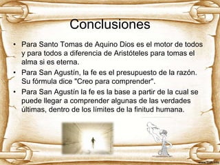 Conclusiones
• Para Santo Tomas de Aquino Dios es el motor de todos
y para todos a diferencia de Aristóteles para tomas el
alma si es eterna.
• Para San Agustín, la fe es el presupuesto de la razón.
Su fórmula dice "Creo para comprender".
• Para San Agustín la fe es la base a partir de la cual se
puede llegar a comprender algunas de las verdades
últimas, dentro de los límites de la finitud humana.

 