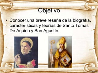 Objetivo
• Conocer una breve reseña de la biografía,
características y teorías de Santo Tomas
De Aquino y San Agustín.

 