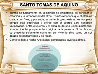 SANTO TOMAS DE AQUINO
• Tomas se fundamenta en la opinión de Aristóteles, de conciliar la
creación y la inmortalidad del alma. Tomás reconoce que el alma es
creada por Dios, y por ende, es perfecta ;pero ésta no es completa
porque está destinada a unirse con el cuerpo para constituir
un individuo. Entre el cuerpo y el alma se da una unión substancial
y no accidental porque ambas originan a la persona. El hombre no
se presenta solamente como un ser viviente sino como un ser
dotado de pensamiento y de razón.
• Como ya había hecho Aristóteles, compara las diversas almas.

 