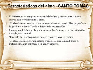 Características del alma –SANTO TOMAS
• El hombre es un compuesto sustancial de alma y cuerpo, que la forma
cuerpo está representando al alma.
• El alma humana está tan vinculada con el cuerpo que sin él no es perfecta,
lo que lleva a Santo Tomás a defender la resurrección.
• La relación del alma y el cuerpo es una relación natural, no una situación
forzada y antinatural.
• "Es evidente, que lo primero porque el cuerpo vive es el alma.
• El alma es de carácter espiritual porque no es una realidad física ni
material sino que pertenece a un orden superior.

 