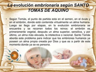 La evolución embrionaria según SANTO
TOMAS DE AQUINO
• Según Tomás, el punto de partida esta en el semen, en el óvulo y
en el embrión, donde está contenida virtualmente un alma humana.
Luego se llega por etapas, en la evolución embrionaria se
encuentra y se recorren todos los reinos: el embrión es
primeramente vegetal, después un alma superior, sensitiva, y por
último, un alma más elevada, la intelectiva o racional. Santo Tomás
aborda este problema para indicar que los embriones humanos ya
poseen un alma propia creada por Dios y que es a partir de este
momento donde ya se es persona.

 