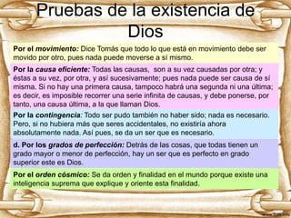 Pruebas de la existencia de
Dios
Por el movimiento: Dice Tomás que todo lo que está en movimiento debe ser
movido por otro, pues nada puede moverse a sí mismo.

Por la causa eficiente: Todas las causas, son a su vez causadas por otra; y
éstas a su vez, por otra, y así sucesivamente; pues nada puede ser causa de sí
misma. Si no hay una primera causa, tampoco habrá una segunda ni una última;
es decir, es imposible recorrer una serie infinita de causas, y debe ponerse, por
tanto, una causa última, a la que llaman Dios.
Por la contingencia: Todo ser pudo también no haber sido; nada es necesario.
Pero, si no hubiera más que seres accidentales, no existiría ahora
absolutamente nada. Así pues, se da un ser que es necesario.
d. Por los grados de perfección: Detrás de las cosas, que todas tienen un
grado mayor o menor de perfección, hay un ser que es perfecto en grado
superior este es Dios.
Por el orden cósmico: Se da orden y finalidad en el mundo porque existe una
inteligencia suprema que explique y oriente esta finalidad.

 