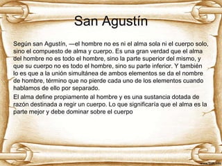 San Agustín
Según san Agustín, ―el hombre no es ni el alma sola ni el cuerpo solo,
sino el compuesto de alma y cuerpo. Es una gran verdad que el alma
del hombre no es todo el hombre, sino la parte superior del mismo, y
que su cuerpo no es todo el hombre, sino su parte inferior. Y también
lo es que a la unión simultánea de ambos elementos se da el nombre
de hombre, término que no pierde cada uno de los elementos cuando
hablamos de ello por separado.
El alma define propiamente al hombre y es una sustancia dotada de
razón destinada a regir un cuerpo. Lo que significaría que el alma es la
parte mejor y debe dominar sobre el cuerpo

 