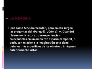 LA MEMORIA   Tiene como función recordar , pero en ella surgen las preguntas del ¿Por qué?, ¿Cómo?, y ¿Cuándo? , la memoria reconstruye experiencias colocándolas en un ambiente espacio-temporal , s decir, con relaciona la imaginación esta tiene detalles más específicos de los objetos o imágenes anteriormente vistos.