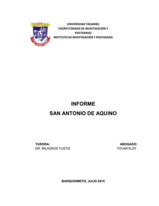 UNIVERSIDAD YACAMBU
VICERECTORADO DE INVESTIGACIÓN Y
POSTGRADO
INSTITUTO DE INVESTIGACIÓN Y POSTGRADO
INFORME
SAN ANTONIO DE AQUINO
BARQUISIMETO, JULIO 2015
TURORA: ABOGADO:
DR. MILAGROS YUSTIZ TOVAR ELSY
 