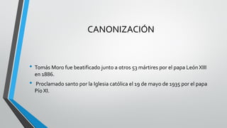 CANONIZACIÓN
• Tomás Moro fue beatificado junto a otros 53 mártires por el papa León XIII
en 1886.
• Proclamado santo por la Iglesia católica el 19 de mayo de 1935 por el papa
Pío XI.
 