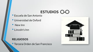 ESTUDIOS
• Escuela de San Antonio
• Universidad de Oxford
• New Inn
• Lincoln's Inn
RELIGIOSOS
• Tercera Orden de San Francisco
 
