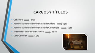 CARGOSYTÍTULOS
• Caballero 1521
• Administrador de la Universidad de Oxford 1524
• Administrador de la Universidad de Cambrigde 1525
• Juez de la cámara de la Estrella 1526
• Lord Canciller 1529
 