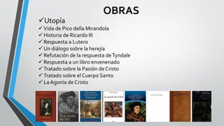 OBRAS
Utopía
 Vida de Pico della Mirandola
 Historia de Ricardo III
 Respuesta a Lutero
 Un diálogo sobre la herejía
 Refutación de la respuesta deTyndale
 Respuesta a un libro envenenado
 Tratado sobre la Pasión de Cristo
 Tratado sobre el Cuerpo Santo
 La Agonía de Cristo
 