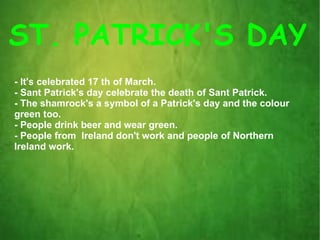 ST. PATRICK'S DAY - It's celebrated 17 th of March. - Sant Patrick's day celebrate the death of Sant Patrick. - The shamrock's a symbol of a Patrick's day and the colour  green too. - People drink beer and wear green. - People from  Ireland don't work and people of Northern  Ireland work. 