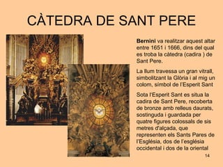 CÀTEDRA DE SANT PERE Bernini  va realitzar aquest altar entre 1651 i 1666, dins del qual es troba la càtedra (cadira ) de Sant Pere. La llum travessa un gran vitrall, simbolitzant la Glòria i al mig un colom, símbol de l’Esperit Sant Sota l‘Esperit Sant es situa la cadira de Sant Pere, recoberta de bronze amb relleus daurats, sostinguda i guardada per quatre figures colossals de sis metres d'alçada, que representen els Sants Pares de l’Església, dos de l’església occidental i dos de la oriental 