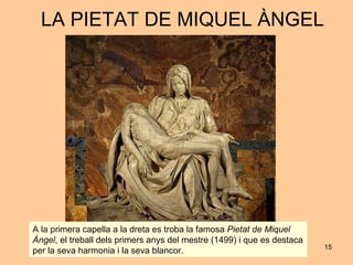 LA PIETAT DE MIQUEL ÀNGEL A la primera capella a la dreta es troba la famosa  Pietat de Miquel Àngel , el treball dels primers anys del mestre (1499) i que es destaca per la seva harmonia i la seva blancor.  