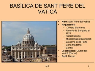 BASÍLICA DE SANT PERE DEL VATICÀ Nom : Sant Pere del Vaticà Arquitectes : Donato Bramante Antonio de Sangallo el Jove Rafael Sanzio Michelangelo Buonarroti Giacomo della Porta Carlo Maderno Bernini Localització : Ciutat del Vaticà (Roma) Estil : Barroc 