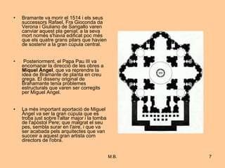 Bramante va morir el 1514 i els seus successors Rafael, Fra Gioconda da Verona i Giuliano de Sangallo varen canviar aquest pla genial; a la seva mort només s'havia edificat poc més que els quatre grans pilars que havien de sostenir a la gran cúpula central. Posteriorment, el Papa Pau III va encomanar la direcció de les obres a  Miquel Àngel , que va reprendre la idea de Bramante de planta en creu grega. El disseny original de Brahamante tenia problemes estructurals que varen ser corregits per Miguel Angel.  La més important aportació de Miguel Àngel va ser la gran cúpula que es troba just sobre l'altar major i la tomba de l'apòstol Pere; que malgrat el seu pes, sembla surar en l'aire, i que va ser acabada pels arquitectes que van succeir a aquest gran artista com directors de l'obra.  