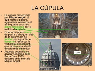 LA CÚPULA La cúpula dissenyada per  Miquel Àngel , té  138  metres d’altura, aguantada interiorment amb quatre enormes  pilars massissos  de 18 metres d’amplada. Exteriorment els  nervis  de pedra s’aixequen des de la columnata del  tambor  per aguantar el  llanternó  i remarcar la verticalitat del conjunt, que mostra una silueta encara més dinàmica. Aquesta cúpula la va acabar Giacomo della Porta l’any 1573, després de la mort de Miquel Àngel. 42,5 mt 