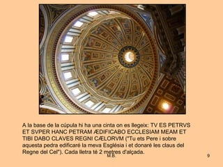 A la base de la cúpula hi ha una cinta on es llegeix: TV ES PETRVS ET SVPER HANC PETRAM ÆDIFICABO ECCLESIAM MEAM ET TIBI DABO CLAVES REGNI CÆLORVM ("Tu ets Pere i sobre aquesta pedra edificaré la meva Església i et donaré les claus del Regne del Cel"). Cada lletra té 2 metres d'alçada.  