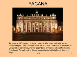 FAÇANA Té prop de 115 metres de llarga i gairebé 46 metres d'alçada, va ser construida per Carlo Maderno entre 1607 i 1614, i s'articula a través de la utilització de columnes, d'ordre gegant que enmarquen les entrades i la  Loggia dell Benedizioni , el lloc on s'anuncia als fidels l'elecció d'un nou Papa. 