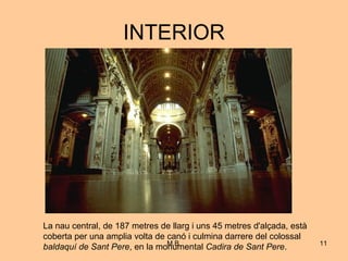 INTERIOR La nau central, de 187 metres de llarg i uns 45 metres d'alçada, està coberta per una amplia volta de canó i culmina darrere del colossal  baldaquí de Sant Pere , en la monumental  Cadira de Sant Pere .  