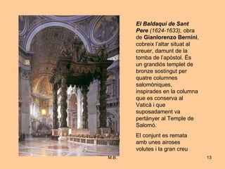 El Baldaquí de Sant Pere   (1624-1633),  obra de  Gianlorenzo Bernini , cobreix l’altar situat al creuer, damunt de la tomba de l’apòstol. És un grandiós templet de bronze sostingut per quatre columnes salomòniques, inspirades en la columna que es conserva al Vaticà i que suposadament va pertànyer al Temple de Salomó. El conjunt es remata amb unes airoses volutes i la gran creu 