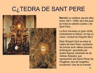 CÀTEDRA DE SANT PERE Bernini  va realitzar aquest altar entre 1651 i 1666, dins del qual es troba la càtedra (cadira ) de Sant Pere. La llum travessa un gran vitrall, simbolitzant la Glòria i al mig un colom, símbol de l’Esperit Sant Sota l‘Esperit Sant es situa la cadira de Sant Pere, recoberta de bronze amb relleus daurats, sostinguda i guardada per quatre figures colossals de sis metres d'alçada, que representen els Sants Pares de l’Església, dos de l’església occidental i dos de la oriental 