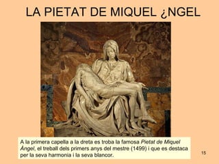LA PIETAT DE MIQUEL ÀNGEL A la primera capella a la dreta es troba la famosa  Pietat de Miquel Àngel , el treball dels primers anys del mestre (1499) i que es destaca per la seva harmonia i la seva blancor.  