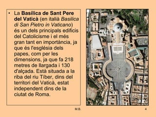 La  Basílica de Sant Pere del Vaticà  (en italià  Basilica di San Pietro in Vaticano ) és un dels principals edificis del Catolicisme i el més gran tant en importància, ja que és l'església dels papes, com per les dimensions, ja que fa 218 metres de llargada i 130 d'alçada. Està situada a la riba del riu Tíber, dins del territori del Vaticà, estat independent dins de la ciutat de Roma.  