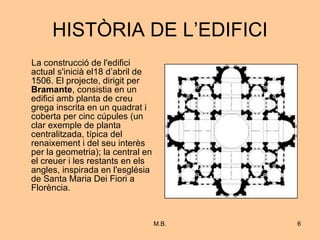 HISTÒRIA DE L’EDIFICI La construcció de l'edifici actual s'inicià el18 d’abril de 1506. El projecte, dirigit per  Bramante , consistia en un edifici amb planta de creu grega inscrita en un quadrat i coberta per cinc cúpules (un clar exemple de planta centralitzada, típica del renaixement i del seu interès per la geometria); la central en el creuer i les restants en els angles, inspirada en l'església de Santa Maria Dei Fiori a Florència. 