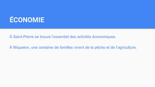 ÉCONOMIE
À Saint-Pierre se trouve l’essentiel des activités économiques.
À Miquelon, une centaine de familles vivent de la pêche et de l’agriculture.
 
