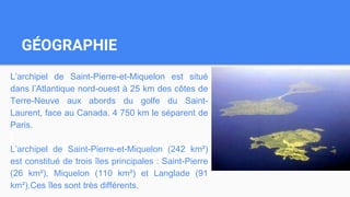 GÉOGRAPHIE
L’archipel de Saint-Pierre-et-Miquelon est situé
dans l’Atlantique nord-ouest à 25 km des côtes de
Terre-Neuve aux abords du golfe du Saint-
Laurent, face au Canada. 4 750 km le séparent de
Paris.
L’archipel de Saint-Pierre-et-Miquelon (242 km²)
est constitué de trois îles principales : Saint-Pierre
(26 km²), Miquelon (110 km²) et Langlade (91
km²).Ces îles sont très différents.
 