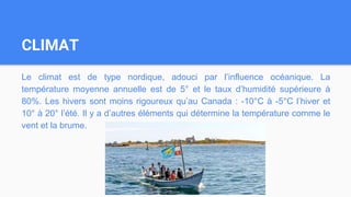 CLIMAT
Le climat est de type nordique, adouci par l’influence océanique. La
température moyenne annuelle est de 5° et le taux d’humidité supérieure à
80%. Les hivers sont moins rigoureux qu’au Canada : -10°C à -5°C l’hiver et
10° à 20° l’été. Il y a d’autres éléments qui détermine la température comme le
vent et la brume.
 
