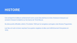HISTOIRE
Cet archipel fut d’ailleurs certainement connu aussi des pêcheurs et des chasseurs basques qui
venaient chasser la baleine sur les bancs de Terre-Neuve.
Sa découverte officielle a été le 19 octobre 1520 par le navigateur portugais José Alvarez Faguendes.
Les îles ont subi à divers reprises l’occupation anglaise et elles sont définitivement françaises en
1816.
 